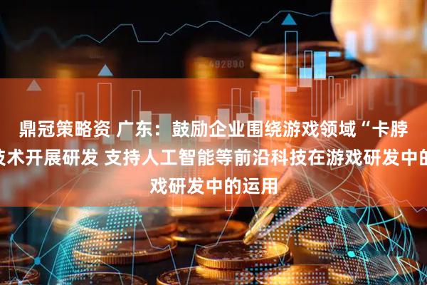 鼎冠策略资 广东：鼓励企业围绕游戏领域“卡脖子”技术开展研发 支持人工智能等前沿科技在游戏研发中的运用