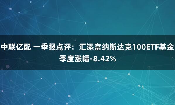 中联亿配 一季报点评：汇添富纳斯达克100ETF基金季度涨幅-8.42%