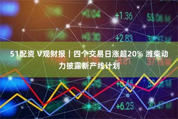 51配资 V观财报｜四个交易日涨超20% 潍柴动力披露新产线计划