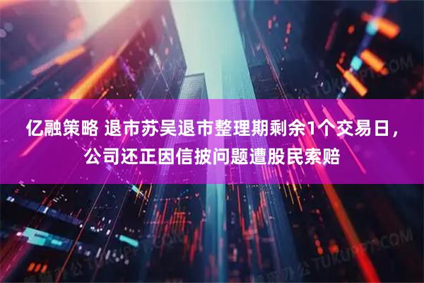 亿融策略 退市苏吴退市整理期剩余1个交易日，公司还正因信披问题遭股民索赔
