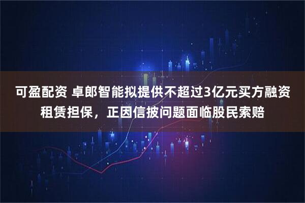 可盈配资 卓郎智能拟提供不超过3亿元买方融资租赁担保，正因信披问题面临股民索赔