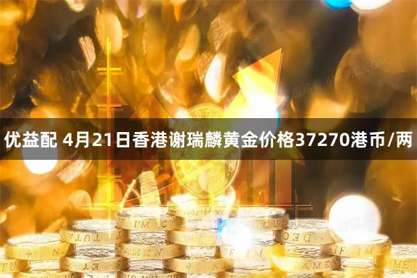 优益配 4月21日香港谢瑞麟黄金价格37270港币/两