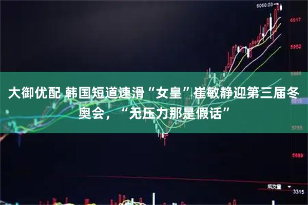 大御优配 韩国短道速滑“女皇”崔敏静迎第三届冬奥会,“无压力那是假话”