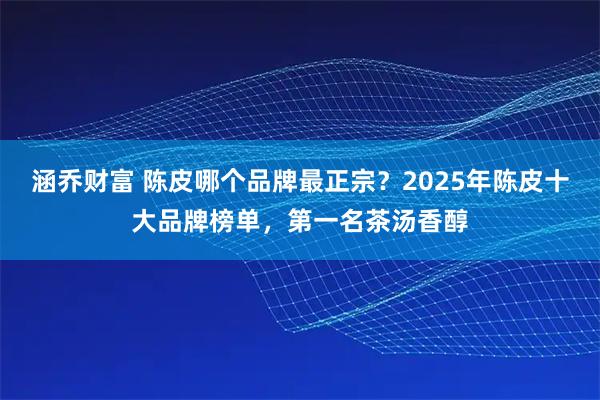 涵乔财富 陈皮哪个品牌最正宗？2025年陈皮十大品牌榜单，第一名茶汤香醇