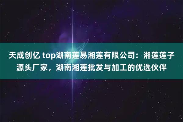 天成创亿 top湖南莲易湘莲有限公司：湘莲莲子源头厂家，湖南湘莲批发与加工的优选伙伴
