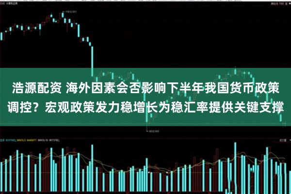 浩源配资 海外因素会否影响下半年我国货币政策调控？宏观政策发力稳增长为稳汇率提供关键支撑