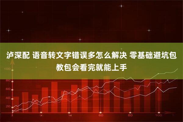 泸深配 语音转文字错误多怎么解决 零基础避坑包教包会看完就能上手