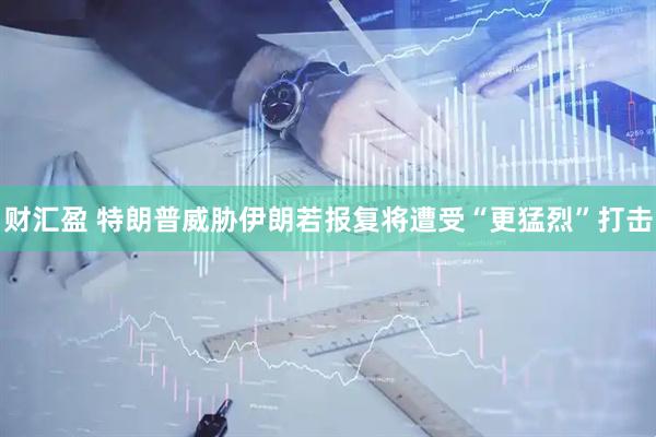 财汇盈 特朗普威胁伊朗若报复将遭受“更猛烈”打击
