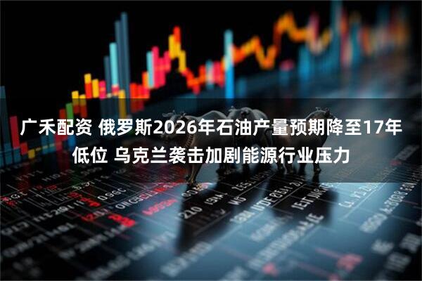 广禾配资 俄罗斯2026年石油产量预期降至17年低位 乌克兰袭击加剧能源行业压力